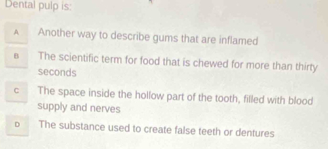 Dental pulp is
A Another way to describe gums that are inflamed
B The scientific term for food that is chewed for more than thirty
seconds
C The space inside the hollow part of the tooth, filled with blood
supply and nerves
D The substance used to create false teeth or dentures