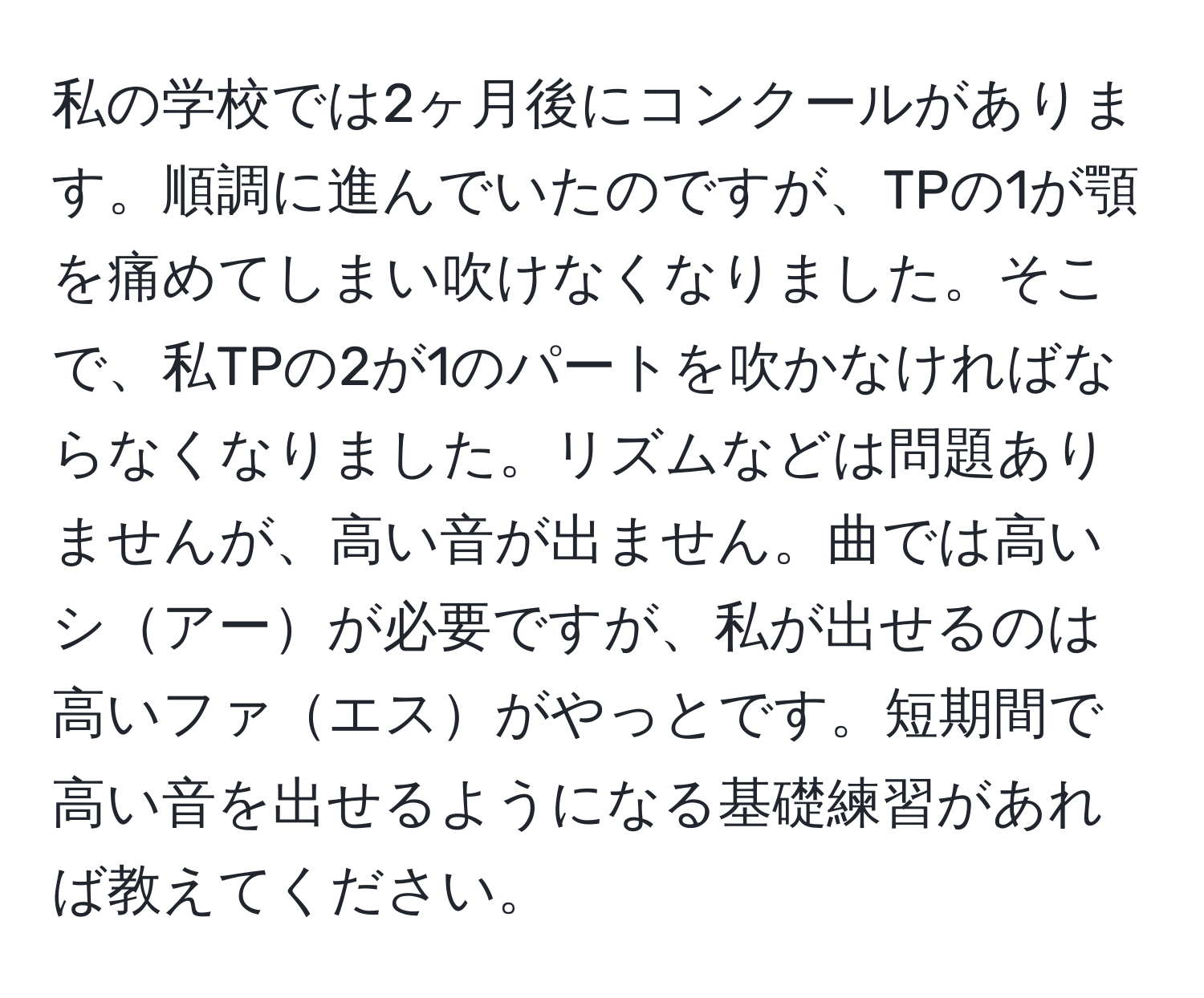 私の学校では2ヶ月後にコンクールがあります。順調に進んでいたのですが、TPの1が顎を痛めてしまい吹けなくなりました。そこで、私TPの2が1のパートを吹かなければならなくなりました。リズムなどは問題ありませんが、高い音が出ません。曲では高いシアーが必要ですが、私が出せるのは高いファエスがやっとです。短期間で高い音を出せるようになる基礎練習があれば教えてください。