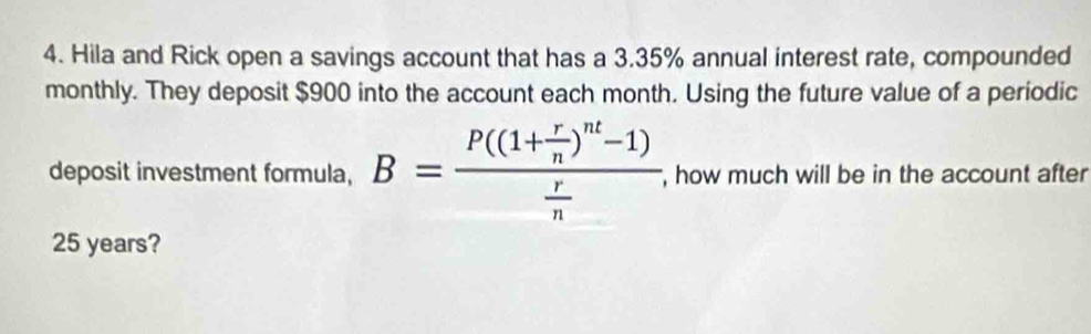 Hila and Rick open a savings account that has a 3.35% annual interest rate, compounded 
monthly. They deposit $900 into the account each month. Using the future value of a periodic 
deposit investment formula, B=frac P((1+ r/n )^nt-1) r/n  , how much will be in the account after
25 years?