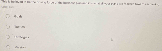 This is believed to be the driving force of the business plan and it is what all your plans are focused towards achieving:
Select one:
Goals
Tactics
Strategies
Mission