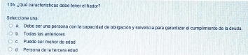 ¿Qué características debe tener el hador?
Seleccione una:
a. Debe ser una persona con la capacidad de obligación y solivencía para garantizar el cumplimiento de la deuda
b Todas las anteriores
c Puede ser menor de edad
d Persona de la tercera edad