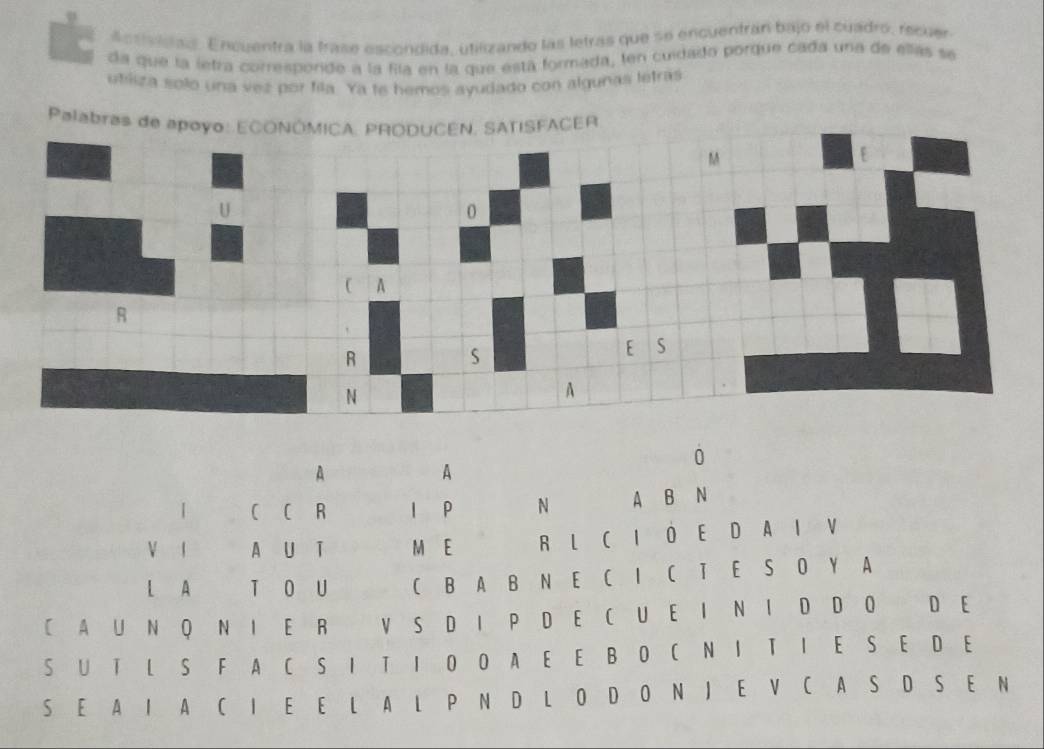 Ansividas. Encuentra la trase escondida, utilizando las letras que se encuentran bajo el cuadro, recuer 
da que la letra corresporide a la fila en la que está formada, len cuidado pordue cada una de ellas se 
utliza solo una vez por fila. Ya te hemos ayudado con algunas letras 
Pal 
0 
A 
A 
1 C C R l P N A B N 
V 1 A U T M E R L C I O E D A I V 
L A T O U C B A B N E C I C T E S O Y A 
C A U N Q N I E R V S D I P D E C U E I N I D D O D E 
S U T L S F A C S I T I O O A E E B O C N I T I E S E D E 
S E A I A C I E E L A L P N D L O D O N J E V C A S D S E N