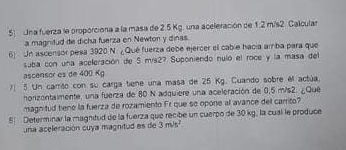 Una fuerza le proporciona a la masa de 2.5 Kg. una aceleración de 1.2 m/s2. Calcula 
a magnitud de dicha fuerza en Newton y dinas. 
6) Un ascensor pesa 3920 N. ¿Qué fuerza dobe ejercer el cable hacía amba para que 
suba con una aceleración de 5 m/s2? Suponiendo nuló el roce y la masa del 
ascensor es de 400 Kg
71 5 Un carrião con su carga tiene una masa de 25 Kg. Cuando sobre el actúa. 
honzentaimente, una fuerza de 80 N adquiere una aceleración de 0,5 m/s2. ¿Qué 
magnitud tiene la fuerza de rozamiento Fr que so opone al avance del carrito? 
8 Determinar la magnitud de la fuerza que recibe un cuerpo de 30 kg, la cual le produce 
una aceleración cuya magnitud es de 3m/s^2