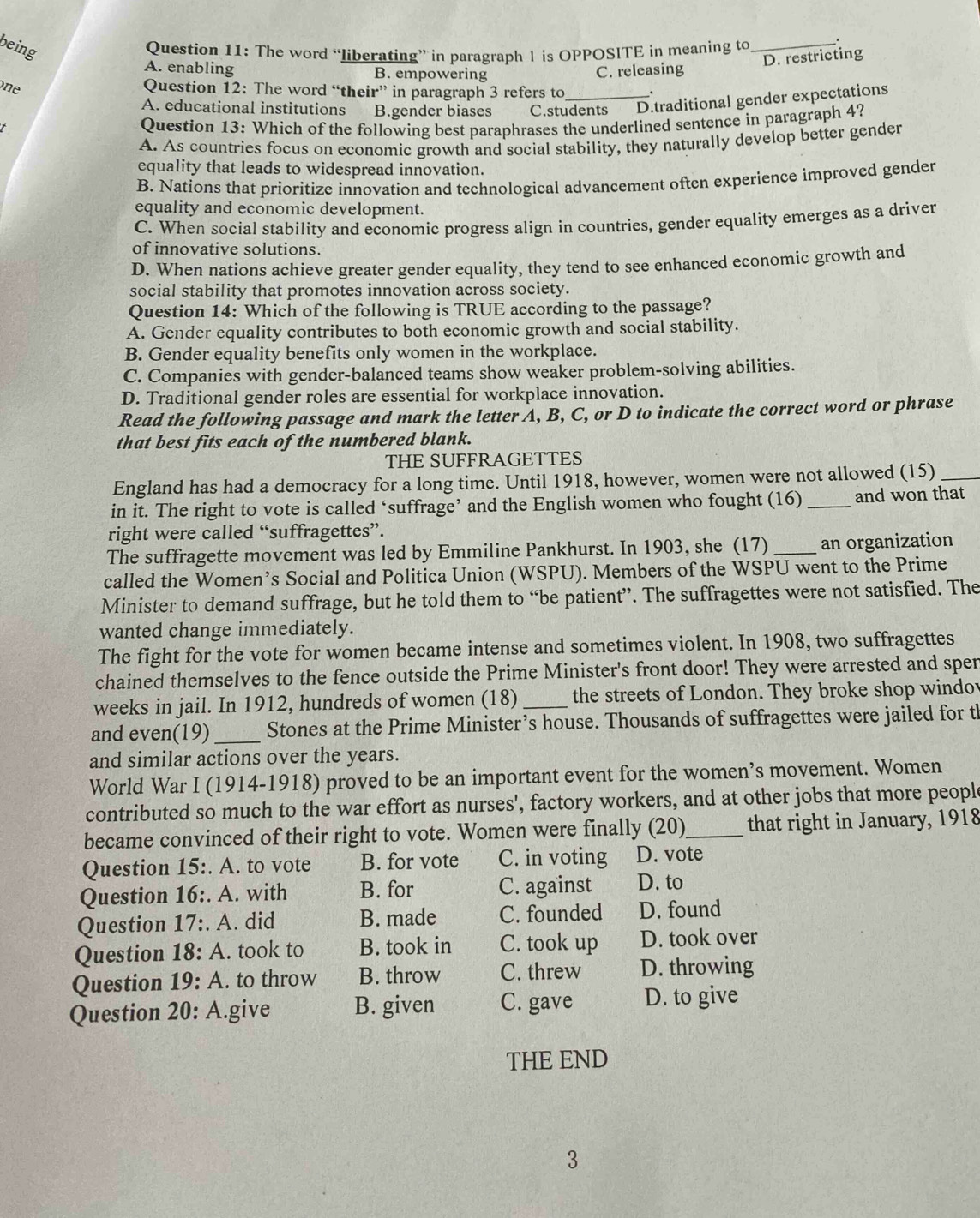 being
Question 11: The word “liberating” in paragraph I is OPPOSITE in meaning to
D. restricting
A. enabling B. empowering C. releasing
one
Question 12: The word “their” in paragraph 3 refers to .
A. educational institutions B.gender biases C.students D.traditional gender expectations
Question 13: Which of the following best paraphrases the underlined sentence in paragraph 4?
A. As countries focus on economic growth and social stability, they naturally develop better gender
equality that leads to widespread innovation.
B. Nations that prioritize innovation and technological advancement often experience improved gender
equality and economic development.
C. When social stability and economic progress align in countries, gender equality emerges as a driver
of innovative solutions.
D. When nations achieve greater gender equality, they tend to see enhanced economic growth and
social stability that promotes innovation across society.
Question 14: Which of the following is TRUE according to the passage?
A. Gender equality contributes to both economic growth and social stability.
B. Gender equality benefits only women in the workplace.
C. Companies with gender-balanced teams show weaker problem-solving abilities.
D. Traditional gender roles are essential for workplace innovation.
Read the following passage and mark the letter A, B, C, or D to indicate the correct word or phrase
that best fits each of the numbered blank.
THE SUFFRAGETTES
England has had a democracy for a long time. Until 1918, however, women were not allowed (15)_
in it. The right to vote is called ‘suffrage’ and the English women who fought (16)_ and won that
right were called “suffragettes”.
The suffragette movement was led by Emmiline Pankhurst. In 1903, she (17) _an organization
called the Women’s Social and Politica Union (WSPU). Members of the WSPU went to the Prime
Minister to demand suffrage, but he told them to “be patient”. The suffragettes were not satisfied. The
wanted change immediately.
The fight for the vote for women became intense and sometimes violent. In 1908, two suffragettes
chained themselves to the fence outside the Prime Minister's front door! They were arrested and sper
weeks in jail. In 1912, hundreds of women (18)_ the streets of London. They broke shop windov
and even(19) _Stones at the Prime Minister’s house. Thousands of suffragettes were jailed for t
and similar actions over the years.
World War I (1914-1918) proved to be an important event for the women’s movement. Women
contributed so much to the war effort as nurses', factory workers, and at other jobs that more peopl
became convinced of their right to vote. Women were finally (20)_ that right in January, 1918
Question 15∴ A. to vote B. for vote C. in voting D. vote
Question 16∴ A. with B. for C. against D. to
Question 17∴ A. did B. made C. founded D. found
Question 18:A. took to B. took in C. took up D. took over
Question 19:A. to throw B. throw C. threw D. throwing
Question 20:A. give B. given C. gave D. to give
THE END
3