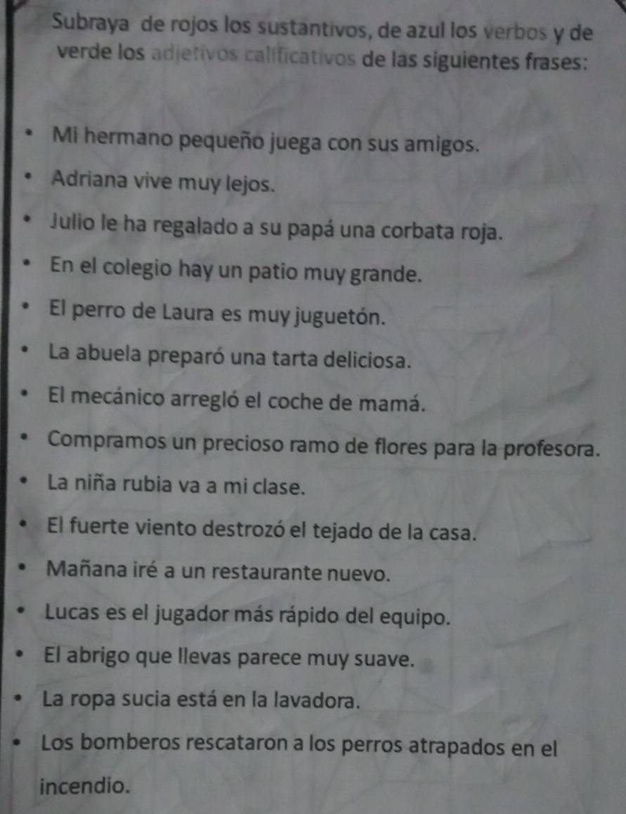 Subraya de rojos los sustantivos, de azul los verbos y de 
verde los adjetivos calificativos de las siguientes frases: 
Mi hermano pequeño juega con sus amigos. 
Adriana vive muy lejos. 
Julio le ha regalado a su papá una corbata roja. 
En el colegio hay un patio muy grande. 
El perro de Laura es muy juguetón. 
La abuela preparó una tarta deliciosa. 
El mecánico arregló el coche de mamá. 
Compramos un precioso ramo de flores para la profesora. 
La niña rubia va a mi clase. 
El fuerte viento destrozó el tejado de la casa. 
Mañana iré a un restaurante nuevo. 
Lucas es el jugador más rápido del equipo. 
El abrigo que llevas parece muy suave. 
La ropa sucia está en la lavadora. 
Los bomberos rescataron a los perros atrapados en el 
incendio.