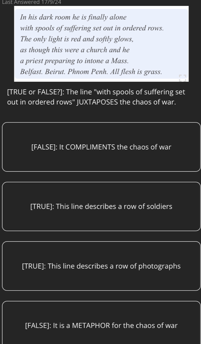 Last Answered 17/9/24
In his dark room he is finally alone
with spools of suffering set out in ordered rows.
The only light is red and softly glows,
as though this were a church and he
a priest preparing to intone a Mass.
Belfast. Beirut. Phnom Penh. All flesh is grass.
[TRUE or FALSE?]: The line "with spools of suffering set
out in ordered rows" JUXTAPOSES the chaos of war.
[FALSE]: It COMPLIMENTS the chaos of war
[TRUE]: This line describes a row of soldiers
[TRUE]: This line describes a row of photographs
[FALSE]: It is a METAPHOR for the chaos of war