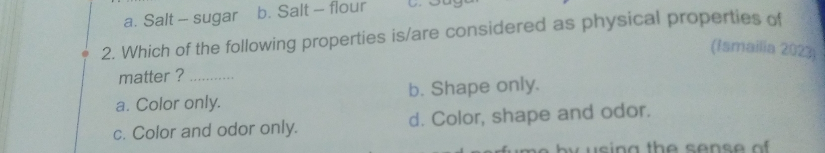 a. Salt - sugar b. Salt - flour
2. Which of the following properties is/are considered as physical properties of
(Ismailia 2023)
matter ?_
a. Color only. b. Shape only.
c. Color and odor only. d. Color, shape and odor.
by u sing the sens e o