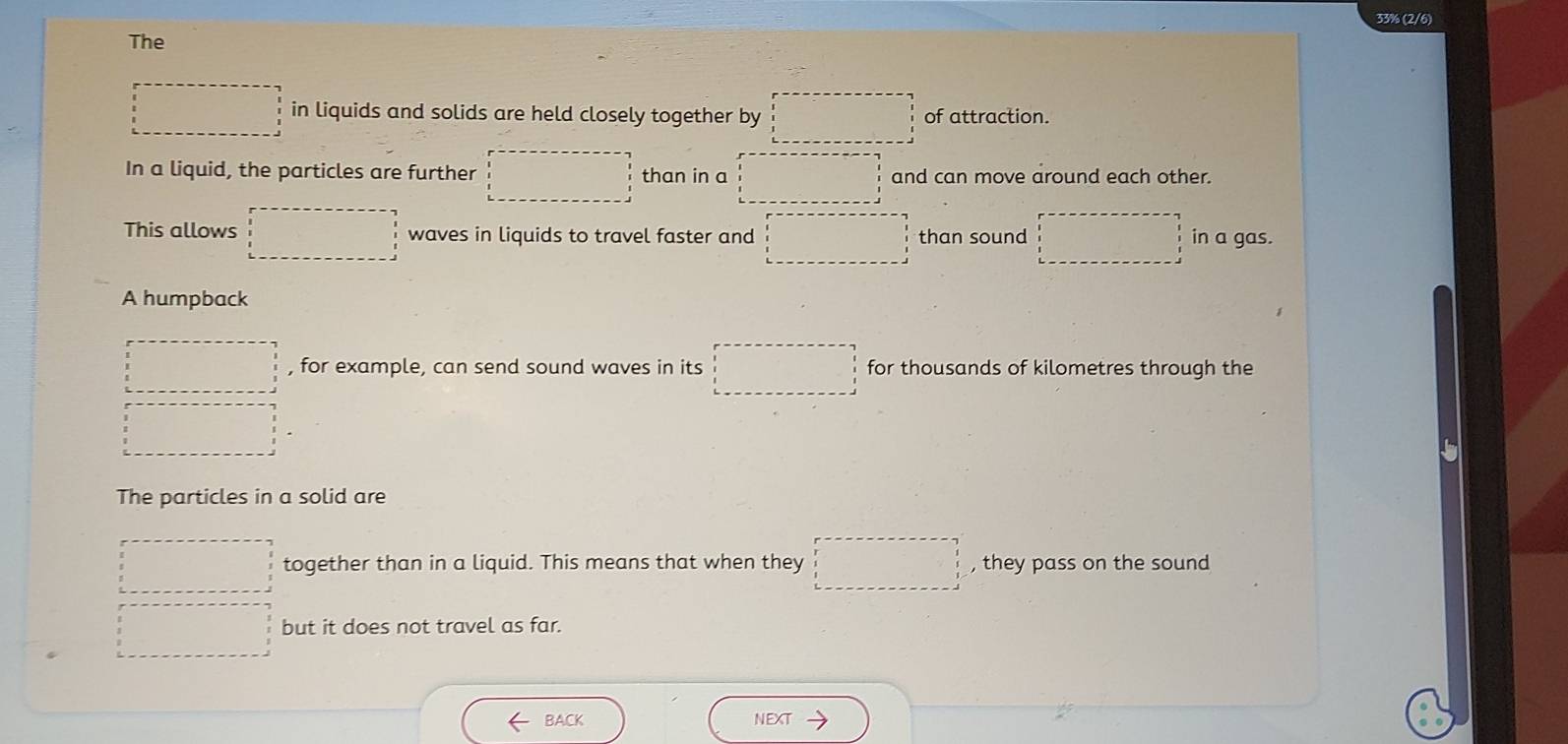 33% (2/6) 
The
□ □ in liquids and solids are held closely together by □ of attraction. 
In a liquid, the particles are further □ than in a ·s ·s  □ and can move around each other. 
This allows □ waves in liquids to travel faster and □ than sound beginarrayr r--------------------  in a gas. 
A humpback 
□ , for example, can send sound waves in its □ for thousands of kilometres through the
□ □
The particles in a solid are 
□ together than in a liquid. This means that when they □ , they pass on the sound 
beginarrayr □  1 1 1endarray but it does not travel as far. 
BACK NEXT