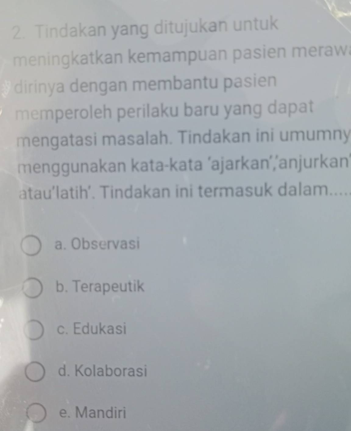 Tindakan yang ditujukan untuk
meningkatkan kemampuan pasien meraw
dirinya dengan membantu pasien
memperoleh perilaku baru yang dapat
mengatasi masalah. Tindakan ini umumny
menggunakan kata-kata ‘ajarkan’,‘anjurkan’
atau’latih’. Tindakan ini termasuk dalam.....
a. Observasi
b. Terapeutik
c. Edukasi
d. Kolaborasi
e. Mandiri