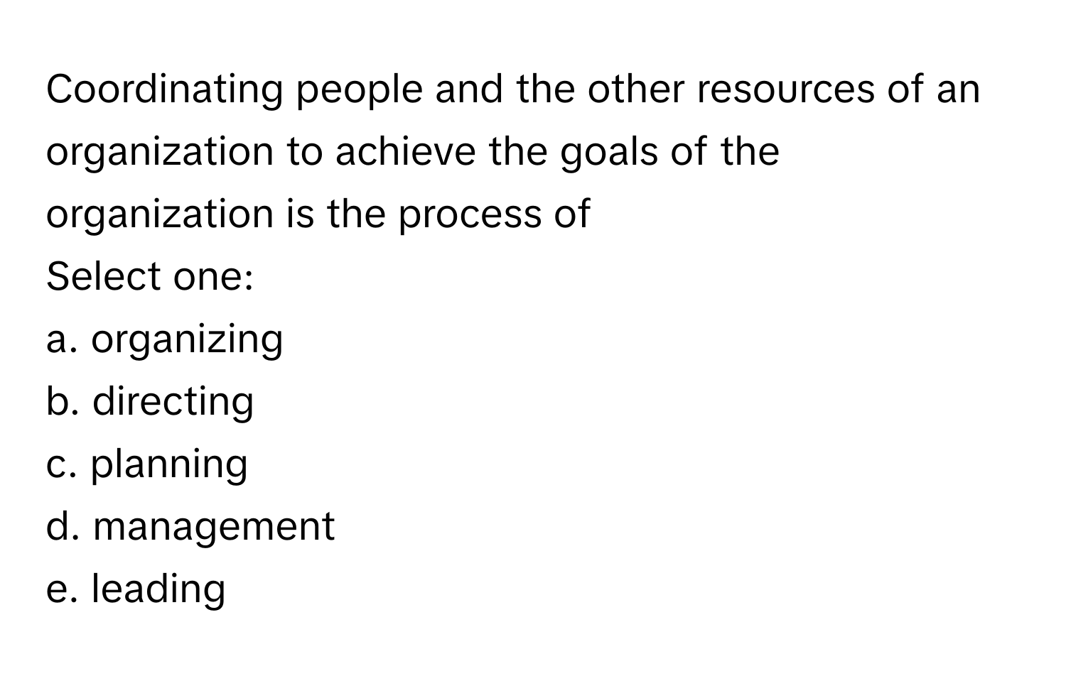 Coordinating people and the other resources of an organization to achieve the goals of the organization is the process of 
Select one:
a. organizing
b. directing
c. planning
d. management
e. leading