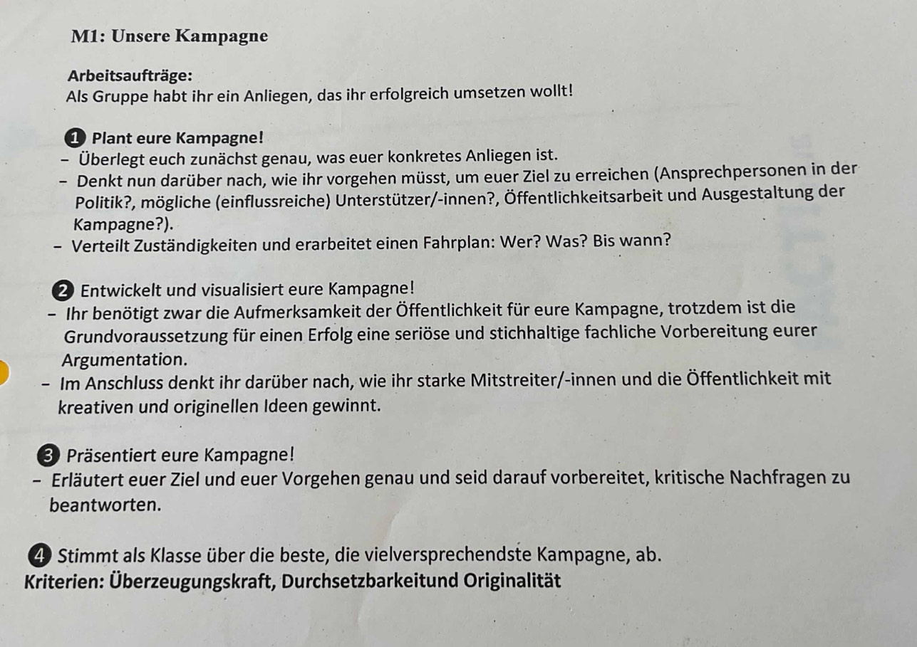 M1: Unsere Kampagne 
Arbeitsaufträge: 
Als Gruppe habt ihr ein Anliegen, das ihr erfolgreich umsetzen wollt! 
1 Plant eure Kampagne! 
- Überlegt euch zunächst genau, was euer konkretes Anliegen ist. 
- Denkt nun darüber nach, wie ihr vorgehen müsst, um euer Ziel zu erreichen (Ansprechpersonen in der 
Politik?, mögliche (einflussreiche) Unterstützer/-innen?, Öffentlichkeitsarbeit und Ausgestaltung der 
Kampagne?). 
- Verteilt Zuständigkeiten und erarbeitet einen Fahrplan: Wer? Was? Bis wann? 
2 Entwickelt und visualisiert eure Kampagne! 
- Ihr benötigt zwar die Aufmerksamkeit der Öffentlichkeit für eure Kampagne, trotzdem ist die 
Grundvoraussetzung für einen Erfolg eine seriöse und stichhaltige fachliche Vorbereitung eurer 
Argumentation. 
- Im Anschluss denkt ihr darüber nach, wie ihr starke Mitstreiter/-innen und die Öffentlichkeit mit 
kreativen und originellen Ideen gewinnt. 
3 Präsentiert eure Kampagne! 
- Erläutert euer Ziel und euer Vorgehen genau und seid darauf vorbereitet, kritische Nachfragen zu 
beantworten.
49 Stimmt als Klasse über die beste, die vielversprechendste Kampagne, ab. 
Kriterien: Überzeugungskraft, Durchsetzbarkeitund Originalität