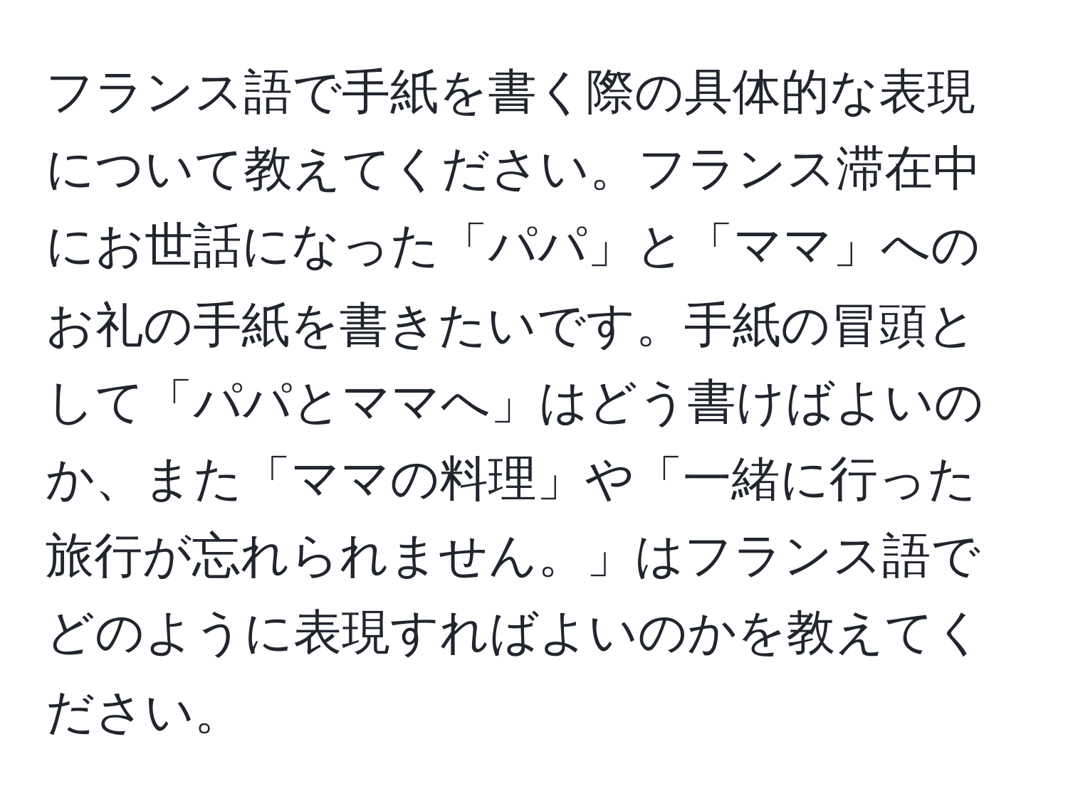 フランス語で手紙を書く際の具体的な表現について教えてください。フランス滞在中にお世話になった「パパ」と「ママ」へのお礼の手紙を書きたいです。手紙の冒頭として「パパとママへ」はどう書けばよいのか、また「ママの料理」や「一緒に行った旅行が忘れられません。」はフランス語でどのように表現すればよいのかを教えてください。