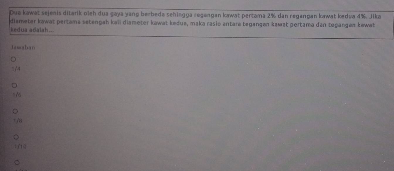 Dua kawat sejenis ditarik oleh dua gaya yang berbeda sehingga regangan kawat pertama 2% dan regangan kawat kedua 4%. Jika
diameter kawat pertama setengah kali diameter kawat kedua, maka rasio antara tegangan kawat pertama dan tegangan kawat
kedua adalah...
Jawaban
1/4
1/6
1/8
1/10