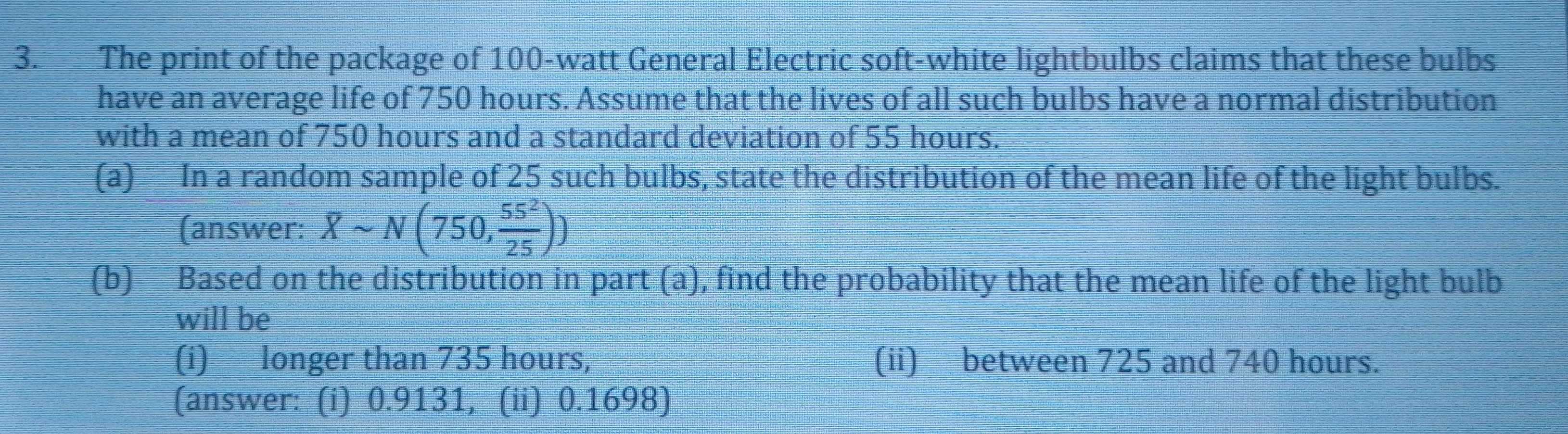 The print of the package of 100-watt General Electric soft-white lightbulbs claims that these bulbs 
have an average life of 750 hours. Assume that the lives of all such bulbs have a normal distribution 
with a mean of 750 hours and a standard deviation of 55 hours. 
(a) In a random sample of 25 such bulbs, state the distribution of the mean life of the light bulbs. 
(answer: Xsim N(750, 55^2/25 ))
(b) Based on the distribution in part (a), find the probability that the mean life of the light bulb 
will be 
(i) longer than 735 hours, (ii) between 725 and 740 hours. 
(answer: (i) 0.9131, (ii) 0.1698)