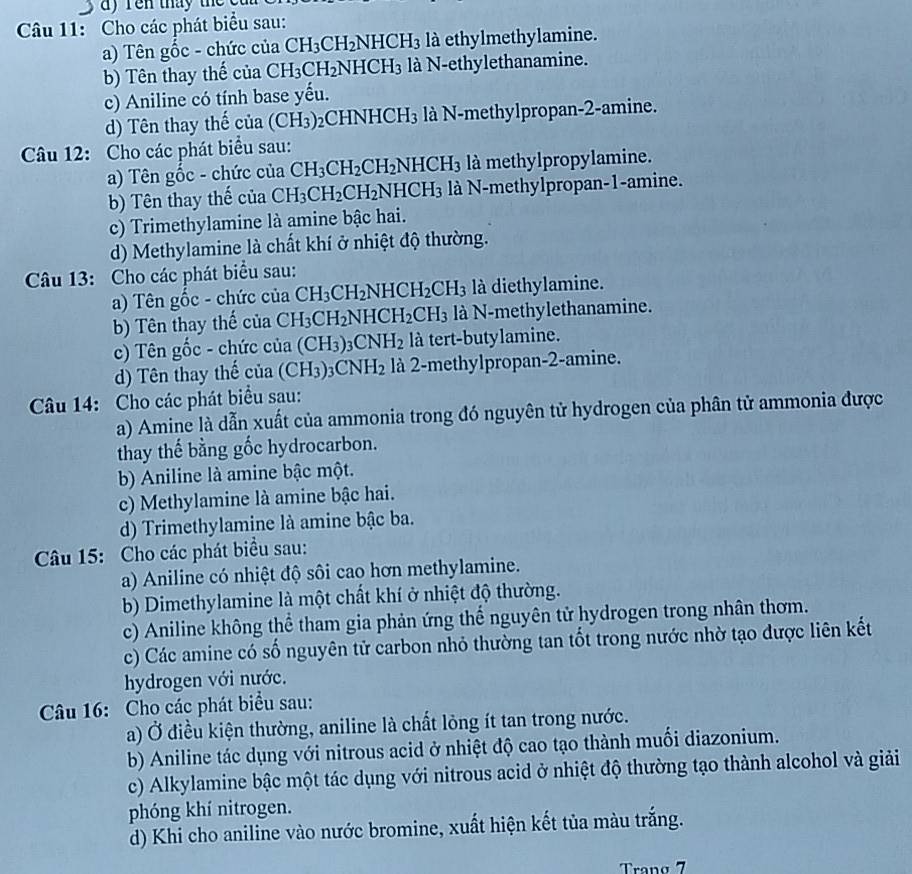 ay  ren thay the 
Câu 11: Cho các phát biểu sau:
a) Tên gốc - chức của CH_3CH_2NHCH_3 là ethylmethylamine.
b) Tên thay thế của CH_3CH_2NHCH_3 là N-ethylethanamine.
c) Aniline có tính base yếu.
d) Tên thay thế c ua (CH_3) ( CHNHCH_3 là N-methylpropan-2-amine.
Câu 12: Cho các phát biểu sau:
a) Tên gốc - chức của CH_3CH_2CH_2NHCH_3 là methylpropylamine.
b) Tên thay thế của CH_3CH_2CH_2NHCH_3 là N-methylpropan-1-amine.
c) Trimethylamine là amine bậc hai.
d) Methylamine là chất khí ở nhiệt độ thường.
Câu 13: Cho các phát biểu sau:
a) Tên gốc - chức của CH_3CH_2NHCH_2CH_3 là diethylamine.
b) Tên thay thế của CH_3CH_2NHCH_2CH_3 là N-methylethanamine.
c) Tên gốc - chức của (CH_3)_3CNH_2 là tert-butylamine.
d) Tên thay thế của (CH_3)_3CNH_2 là 2-methylpropan-2-amine.
Câu 14: Cho các phát biểu sau:
a) Amine là dẫn xuất của ammonia trong đó nguyên tử hydrogen của phân tử ammonia được
thay thế bằng gốc hydrocarbon.
b) Aniline là amine bậc một.
c) Methylamine là amine bậc hai.
d) Trimethylamine là amine bậc ba.
Câu 15: Cho các phát biểu sau:
a) Aniline có nhiệt độ sôi cao hơn methylamine.
b) Dimethylamine là một chất khí ở nhiệt độ thường.
c) Aniline không thể tham gia phản ứng thể nguyên tử hydrogen trong nhân thơm.
c) Các amine có số nguyên tử carbon nhỏ thường tan tốt trong nước nhờ tạo được liên kết
hydrogen với nước.
Câu 16: Cho các phát biểu sau:
a) Ở điều kiện thường, aniline là chất lỏng ít tan trong nước.
b) Aniline tác dụng với nitrous acid ở nhiệt độ cao tạo thành muối diazonium.
c) Alkylamine bậc một tác dụng với nitrous acid ở nhiệt độ thường tạo thành alcohol và giải
phóng khí nitrogen.
d) Khi cho aniline vào nước bromine, xuất hiện kết tủa màu trắng.
Tranø 7