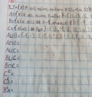 him entero 10,
A= x|x esnu m impar  = 11,13,15,17
B= x|x es :# >-5 , menon 8 = -4,-3
ac
C= Xles:# Par = 12,14,16,18,2062
A∪ B= -4,-3,-2,-1,0,1,2,3,1,5,6,7,11,13,
A∩ B=
A∪ C=
B∪ C=
B∩ C=
c^c=
C^6_B=
B^cA=