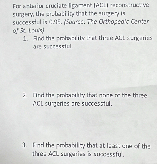 For anterior cruciate ligament (ACL) reconstructive 
surgery, the probability that the surgery is 
successful is 0.95. (Source: The Orthopedic Center 
of St. Louis) 
1. Find the probability that three ACL surgeries 
are successful. 
2. Find the probability that none of the three 
ACL surgeries are successful. 
3. Find the probability that at least one of the 
three ACL surgeries is successful.