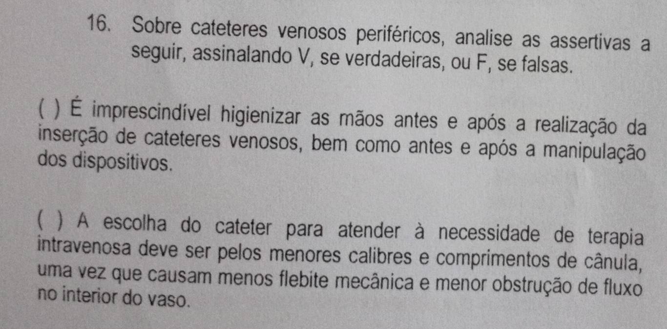 Sobre cateteres venosos periféricos, analise as assertivas a 
seguir, assinalando V, se verdadeiras, ou F, se falsas. 
) É imprescindível higienizar as mãos antes e após a realização da 
inserção de cateteres venosos, bem como antes e após a manipulação 
dos dispositivos. 
 ) A escolha do cateter para atender à necessidade de terapia 
intravenosa deve ser pelos menores calibres e comprimentos de cânula, 
uma vez que causam menos flebite mecânica e menor obstrução de fluxo 
no interior do vaso.