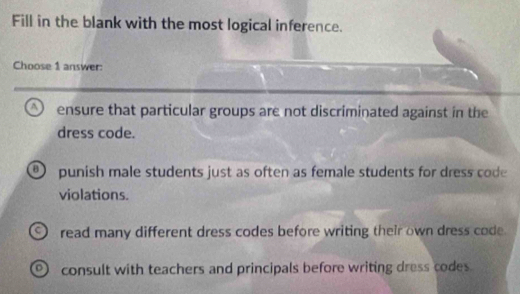 Fill in the blank with the most logical inference.
Choose 1 answer:
a ensure that particular groups are not discriminated against in the
dress code.
B punish male students just as often as female students for dress code
violations.
read many different dress codes before writing their own dress code.
consult with teachers and principals before writing dress codes.