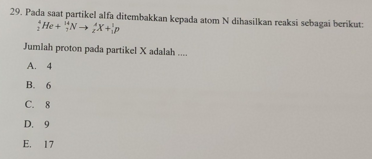 Pada saat partikel alfa ditembakkan kepada atom N dihasilkan reaksi sebagai berikut:
_2^4He+_7^(14)Nto _z^AX+_1^1p
Jumlah proton pada partikel X adalah ....
A. 4
B. 6
C. 8
D. 9
E. 17