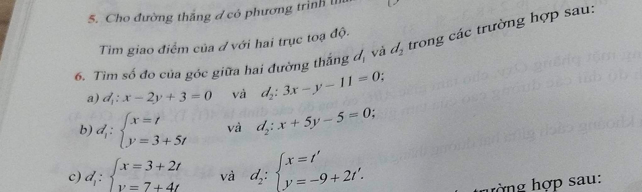 Cho đường thăng đ có phương trình 
Tim giao điểm của đ với hai trục toạ độ. 
6. Tìm số đo của góc giữa hai đường thắng d_1 và d_2 trong các trường hợp sau: 
a) d_1:x-2y+3=0 và d_2:3x-y-11=0 : 
b) d_1:beginarrayl x=t y=3+5tendarray.
và d_2:x+5y-5=0
c) d_1:beginarrayl x=3+2t y=7+4tendarray.
và d_2:beginarrayl x=t' y=-9+2t'.endarray.
ượng hợp sau: