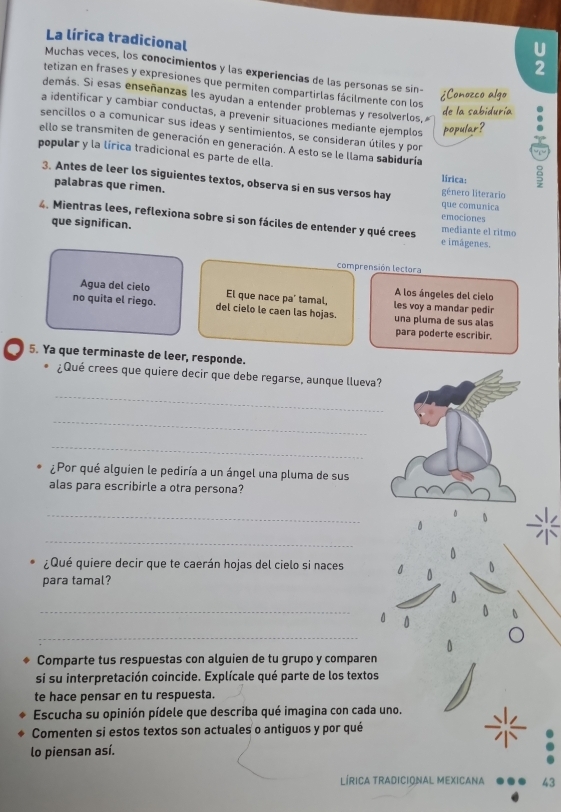 La lírica tradicional
2
Muchas veces, los conocimientos y las experiencias de las personas se sin-
tetizan en frases y expresiones que permiten compartirlas fácilmente con los   
demás. Si esas enseñanzas les ayudan a entender problemas y resolverlos, 
a identificar y cambiar conductas, a prevenir situaciones mediante ejemplos
sencillos o a comunicar sus ideas y sentimientos, se consideran útiles y por
ello se transmiten de generación en generación. A esto se le llama sabiduría
popular y la lírica tradicional es parte de ella. lirica:
3. Antes de leer los siguientes textos, observa si en sus versos hay gênero literario
palabras que rimen. emociones que comunica
4. Mientras lees, reflexiona sobre si son fáciles de entender y qué crees e imágenes. mediante el ritmo
que significan.
comprensión lectora
A los ángeles del cielo
Agua del cielo El que nace pa' tamal, les voy a mandar pedir
no quita el riego. del cielo le caen las hojas. una pluma de sus alas
para poderte escribir.
5. Ya que terminaste de leer, responde.
¿Qué crees que quiere decir que debe regarse, aunque llueva?
_
_
_
¿Por qué alguien le pediría a un ángel una pluma de sus
alas para escribirle a otra persona?
_
_
0
¿Qué quiere decir que te caerán hojas del cielo si naces 0
para tamal?
_
0
0
_
Comparte tus respuestas con alguien de tu grupo y comparen
si su interpretación coincide. Explícale qué parte de los textos
te hace pensar en tu respuesta.
Escucha su opinión pídele que describa qué imagina con cada uno.
Comenten si estos textos son actuales o antiguos y por qué
lo piensan así.
LÍRICa Tradicional MEXicana