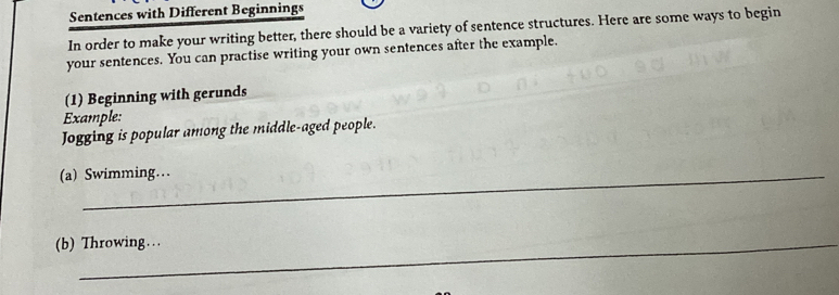 Sentences with Different Beginnings 
In order to make your writing better, there should be a variety of sentence structures. Here are some ways to begin 
your sentences. You can practise writing your own sentences after the example. 
(1) Beginning with gerunds 
Example: 
Jogging is popular among the middle-aged people. 
(a) Swimming… 
(b) Throwing…