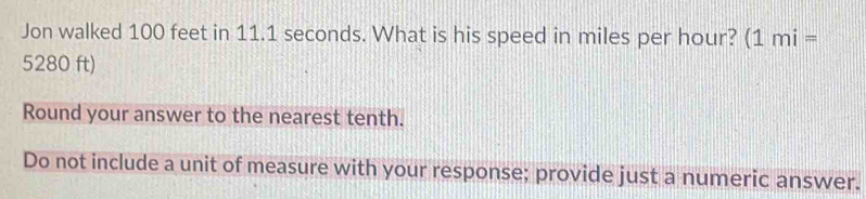 Jon walked 100 feet in 11.1 seconds. What is his speed in miles per hour? (1mi=
5280 ft) 
Round your answer to the nearest tenth. 
Do not include a unit of measure with your response; provide just a numeric answer.