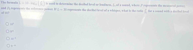 The formula L=10· log _10(frac PP_1) is used to determine the decibel level or loudness, L, of a sound, where P represents the measured power,
and P_0 represents the reference power. If L=30 represents the decibel level of a whisper, what is the ratio  p/h  for a sound with a decibel level
of 90?
10^3
9^(22)
10^(-9)
9^(-10)