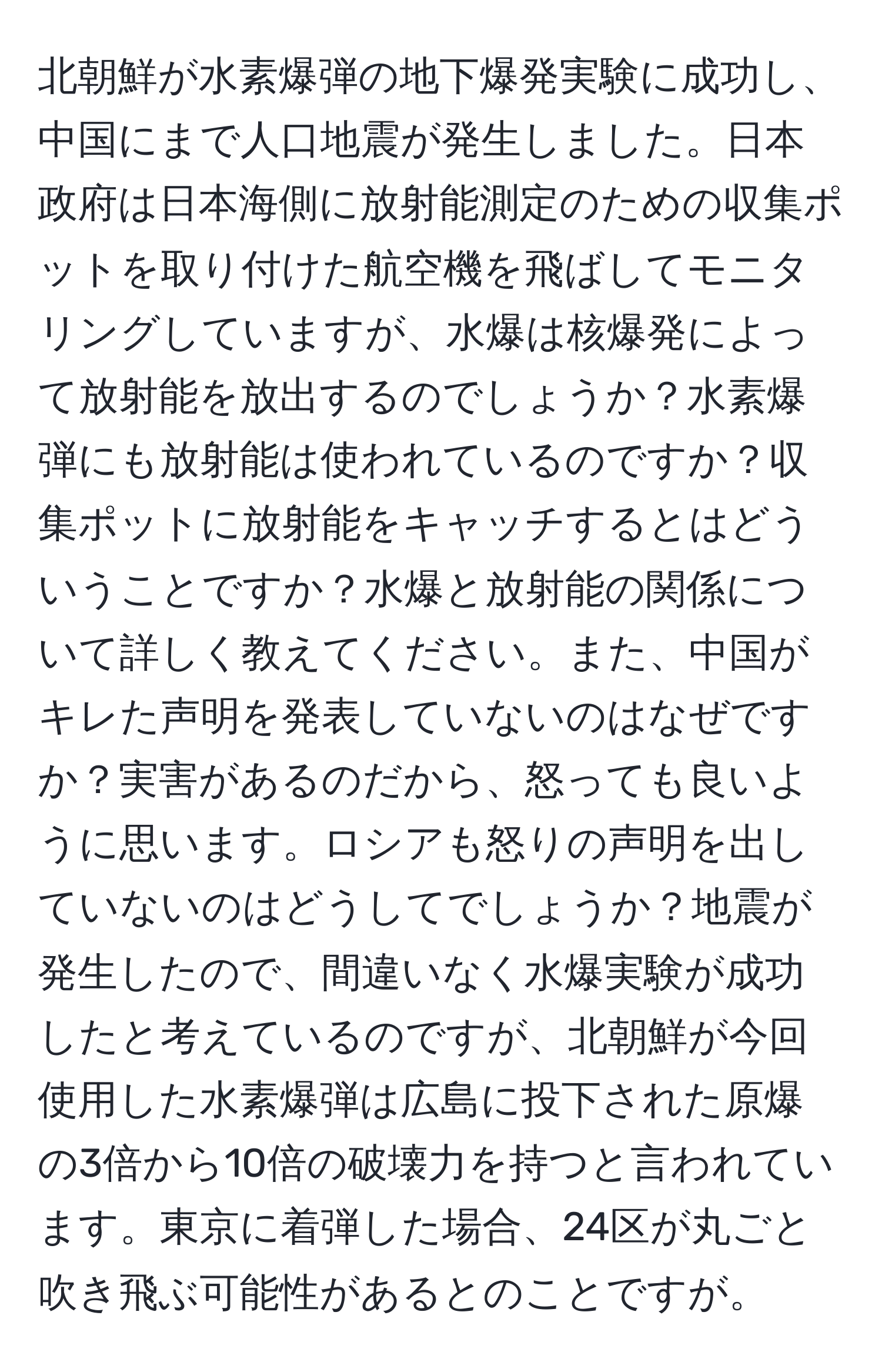 北朝鮮が水素爆弾の地下爆発実験に成功し、中国にまで人口地震が発生しました。日本政府は日本海側に放射能測定のための収集ポットを取り付けた航空機を飛ばしてモニタリングしていますが、水爆は核爆発によって放射能を放出するのでしょうか？水素爆弾にも放射能は使われているのですか？収集ポットに放射能をキャッチするとはどういうことですか？水爆と放射能の関係について詳しく教えてください。また、中国がキレた声明を発表していないのはなぜですか？実害があるのだから、怒っても良いように思います。ロシアも怒りの声明を出していないのはどうしてでしょうか？地震が発生したので、間違いなく水爆実験が成功したと考えているのですが、北朝鮮が今回使用した水素爆弾は広島に投下された原爆の3倍から10倍の破壊力を持つと言われています。東京に着弾した場合、24区が丸ごと吹き飛ぶ可能性があるとのことですが。
