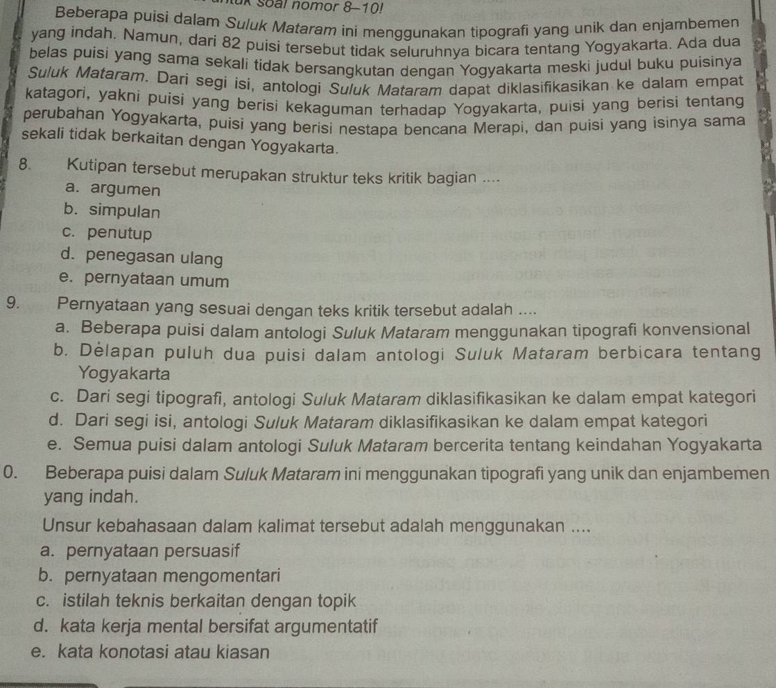 tuk Soal nomor 8-10!
Beberapa puisi dalam Suluk Mataram ini menggunakan tipografi yang unik dan enjambemen
yang indah. Namun, dari 82 puisi tersebut tidak seluruhnya bicara tentang Yogyakarta. Ada dua
belas puisi yang sama sekali tidak bersangkutan dengan Yogyakarta meski judul buku puisinya
Suluk Mataram. Dari segi isi, antologi Suluk Mataram dapat diklasifikasikan ke dalam empat
katagori, yakni puisi yang berisi kekaguman terhadap Yogyakarta, puisi yang berisi tentang
perubahan Yogyakarta, puisi yang berisi nestapa bencana Merapi, dan puisi yang isinya sama
sekali tidak berkaitan dengan Yogyakarta.
8. Kutipan tersebut merupakan struktur teks kritik bagian ....
a. argumen
b. simpulan
c. penutup
d. penegasan ulang
e. pernyataan umum
9. Pernyataan yang sesuai dengan teks kritik tersebut adalah ....
a. Beberapa puisi dalam antologi Suluk Mataram menggunakan tipografi konvensional
b. Delapan puluh dua puisi dalam antologi Suluk Mataram berbicara tentang
Yogyakarta
c. Dari segi tipografi, antologi Suluk Mataram diklasifikasikan ke dalam empat kategori
d. Dari segi isi, antologi Suluk Mataram diklasifikasikan ke dalam empat kategori
e. Semua puisi dalam antologi Suluk Mataram bercerita tentang keindahan Yogyakarta
0. Beberapa puisi dalam Suluk Mataram ini menggunakan tipografi yang unik dan enjambemen
yang indah.
Unsur kebahasaan dalam kalimat tersebut adalah menggunakan ....
a. pernyataan persuasif
b. pernyataan mengomentari
c. istilah teknis berkaitan dengan topik
d. kata kerja mental bersifat argumentatif
e. kata konotasi atau kiasan