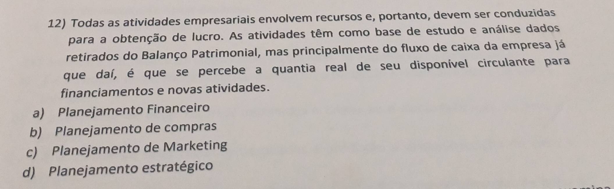 Todas as atividades empresariais envolvem recursos e, portanto, devem ser conduzidas
para a obtenção de lucro. As atividades têm como base de estudo e análise dados
retirados do Balanço Patrimonial, mas principalmente do fluxo de caixa da empresa já
que daí, é que se percebe a quantia real de seu disponível circulante para
financiamentos e novas atividades.
a) Planejamento Financeiro
b) Planejamento de compras
c) Planejamento de Marketing
d) Planejamento estratégico