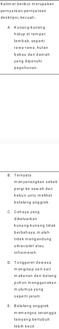 Kalimat berikut merupakan
pernya ta an-pernyataan
deskrips i, kecuali...
A. Kunang-kunang
hidup di tem pat
lembab, seperti
rawa-rawa, hutan
bakau dan daerah
yang di pen u hi
pepohonan.
B. Ternyata
m enyenangkan sekali
pergi ke sawah dan
kebun untu melihat
belalang anggrek.
C. Cahaya yang
dikeluarkan
kunang-kunang tidak
be r ba h ay a , m ala h
tidak mengandung
ultraviolet atau
in fra merah .
D. Tonggeret dewasa
m engisap sari-sari
m akanan dari batang
pohon menggunakan
mulu tn ya yang
seperti jarum .
E. Belalang anggrek
memangsa serangga
lainyang bertubuh
lebih kecil.