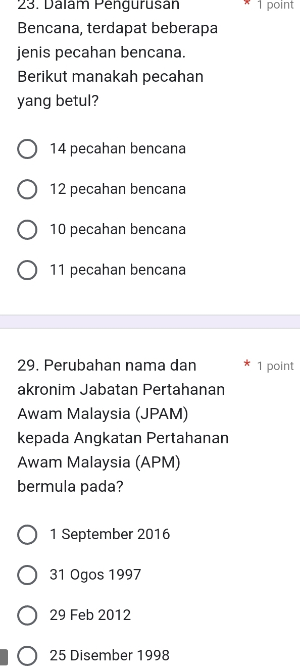 Dalam Pengurusan 1 point
Bencana, terdapat beberapa
jenis pecahan bencana.
Berikut manakah pecahan
yang betul?
14 pecahan bencana
12 pecahan bencana
10 pecahan bencana
11 pecahan bencana
29. Perubahan nama dan * 1 point
akronim Jabatan Pertahanan
Awam Malaysia (JPAM)
kepada Angkatan Pertahanan
Awam Malaysia (APM)
bermula pada?
1 September 2016
31 Ogos 1997
29 Feb 2012
25 Disember 1998