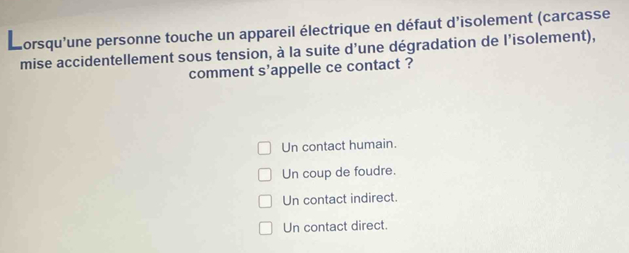 orsqu'une personne touche un appareil électrique en défaut d'isolement (carcasse
mise accidentellement sous tension, à la suite d’une dégradation de l’isolement),
comment s'appelle ce contact ?
Un contact humain.
Un coup de foudre.
Un contact indirect.
Un contact direct.