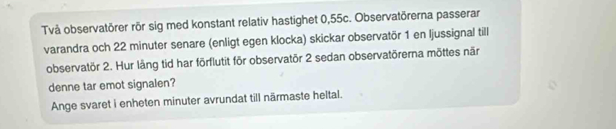 Två observatörer rör sig med konstant relativ hastighet 0,55c. Observatörerna passerar 
varandra och 22 minuter senare (enligt egen klocka) skickar observatör 1 en ljussignal till 
observatör 2. Hur läng tid har förflutit för observatör 2 sedan observatörerna möttes när 
denne tar emot signalen? 
Ange svaret i enheten minuter avrundat till närmaste heltal.