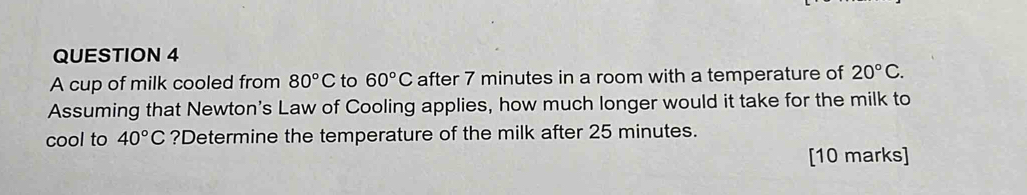 A cup of milk cooled from 80°C to 60°C after 7 minutes in a room with a temperature of 20°C. 
Assuming that Newton's Law of Cooling applies, how much longer would it take for the milk to 
cool to 40°C ?Determine the temperature of the milk after 25 minutes. 
[10 marks]