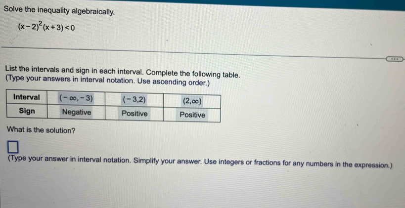 Solve the inequality algebraically.
(x-2)^2(x+3)<0</tex>
List the intervals and sign in each interval. Complete the following table.
(Type your answers in interval notation. Use ascending order.)
What is the solution?
(Type your answer in interval notation. Simplify your answer. Use integers or fractions for any numbers in the expression.)