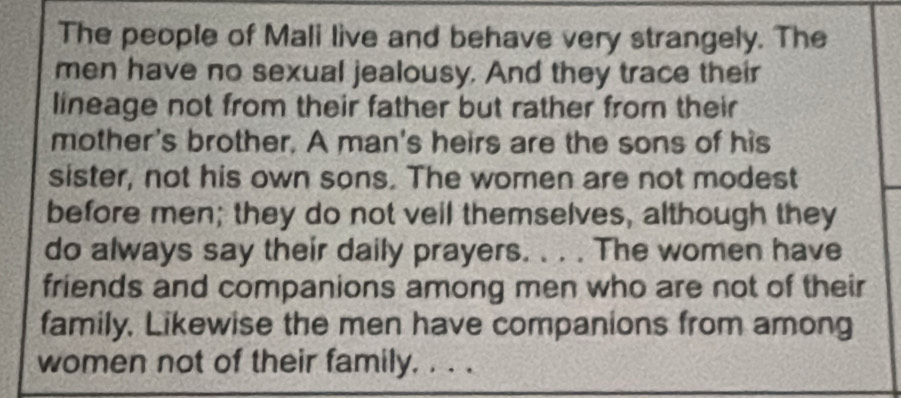 The people of Mali live and behave very strangely. The 
men have no sexual jealousy. And they trace their 
lineage not from their father but rather from their 
mother's brother. A man's heirs are the sons of his 
sister, not his own sons. The women are not modest 
before men; they do not veil themselves, although they 
do always say their daily prayers. . . . The women have 
friends and companions among men who are not of their 
family, Likewise the men have companions from among 
women not of their family. . . .