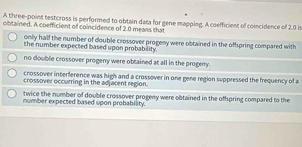 A three-point testcross is performed to obtain data for gene mapping. A coefficient of coincidence of 2.0 is
obtained. A coefficient of coincidence of 2.0 means that
only half the number of double crossover progeny were obtained in the offspring compared with
the number expected based upon probability.
no double crossover progeny were obtained at all in the progeny.
crossover interference was high and a crossover in one gene region suppressed the frequency of a
crossover occurring in the adjacent region.
twice the number of double crossover progeny were obtained in the offspring compared to the
number expected based upon probability.