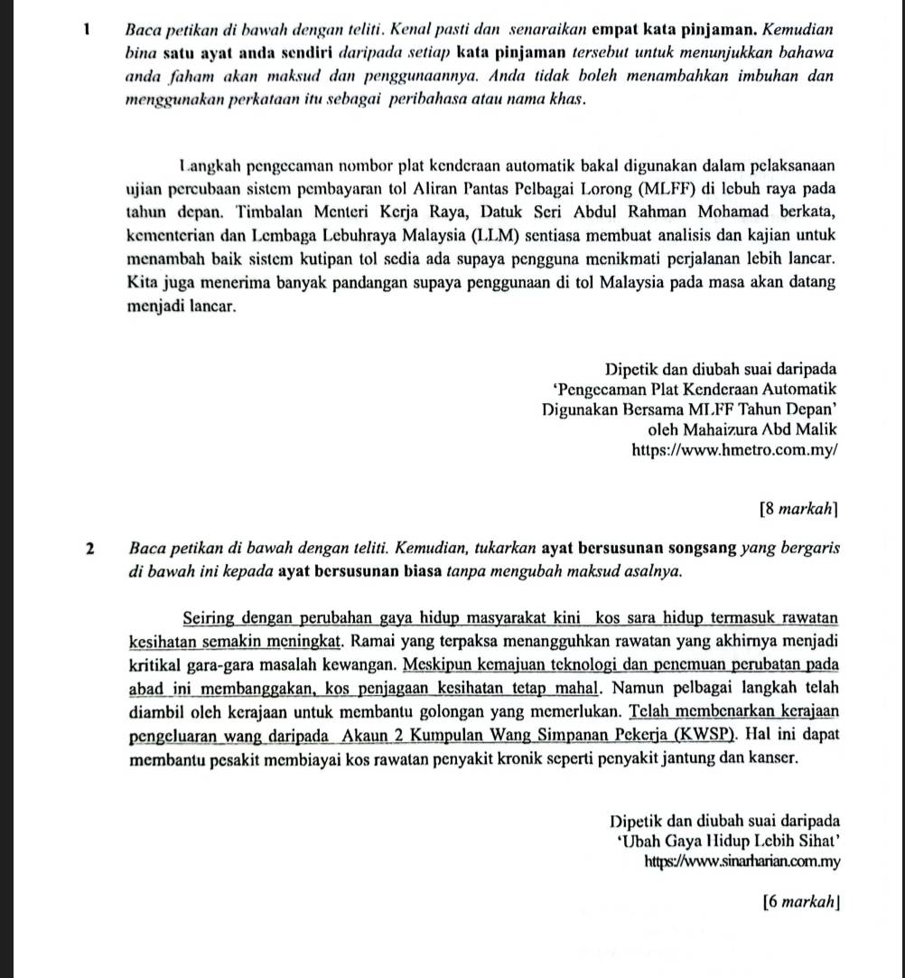 Baca petikan di bawah dengan teliti. Kenal pasti dan senaraikan empat kata pinjaman. Kemudian
bina satu ayat anda sendiri daripada setiap kata pinjaman tersebut untuk menunjukkan bahawa
anda faham akan maksud dan penggunaannya. Anda tidak boleh menambahkan imbuhan dan
menggunakan perkataan itu sebagai peribahasa atau nama khas.
Langkah pengecaman nombor plat kenderaan automatik bakal digunakan dalam pelaksanaan
ujian percubaan sistem pembayaran tol Aliran Pantas Pelbagai Lorong (MLFF) di lebuh raya pada
tahun depan. Timbalan Menteri Kerja Raya, Datuk Seri Abdul Rahman Mohamad berkata,
kementerian dan Lembaga Lebuhraya Malaysia (LLM) sentiasa membuat analisis dan kajian untuk
menambah baik sistem kutipan tol sedia ada supaya pengguna menikmati perjalanan lebih lancar.
Kita juga menerima banyak pandangan supaya penggunaan di tol Malaysia pada masa akan datang
menjadi lancar.
Dipetik dan diubah suai daripada
‘Pengecaman Plat Kenderaan Automatik
Digunakan Bersama MLFF Tahun Depan’
oleh Mahaizura Abd Malik
https://www.hmetro.com.my/
[8 markah]
2 Baca petikan di bawah dengan teliti. Kemudian, tukarkan ayat bersusunan songsang yang bergaris
di bawah ini kepada ayat bersusunan biasa tanpa mengubah maksud asalnya.
Seiring dengan perubahan gaya hidup masyarakat kini kos sara hidup termasuk rawatan
kesihatan semakin meningkat. Ramai yang terpaksa menangguhkan rawatan yang akhirnya menjadi
kritikal gara-gara masalah kewangan. Meskipun kemajuan teknologi dan penemuan perubatan pada
abad ini membanggakan, kos penjagaan kesihatan tetap mahal. Namun pelbagai langkah telah
diambil olch kerajaan untuk membantu golongan yang memerlukan. Telah membenarkan kerajaan
pengeluaran wang daripada Akaun 2 Kumpulan Wang Simpanan Pekerja (KWSP). Hal ini dapat
membantu pesakit membiayai kos rawatan penyakit kronik seperti penyakit jantung dan kanser.
Dipetik dan diubah suai daripada
‘Ubah Gaya Hidup Lebih Sihat’
https://www.sinarharian.com.my
[6 markah]