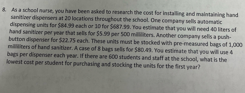 As a school nurse, you have been asked to research the cost for installing and maintaining hand 
sanitizer dispensers at 20 locations throughout the school. One company sells automatic 
dispensing units for $84.99 each or 10 for $687.99. You estimate that you will need 40 liters of 
hand sanitizer per year that sells for $5.99 per 500 milliliters. Another company sells a push- 
button dispenser for $22.75 each. These units must be stocked with pre-measured bags of 1,000
milliliters of hand sanitizer. A case of 8 bags sells for $80.49. You estimate that you will use 4
bags per dispenser each year. If there are 600 students and staff at the school, what is the 
lowest cost per student for purchasing and stocking the units for the first year?