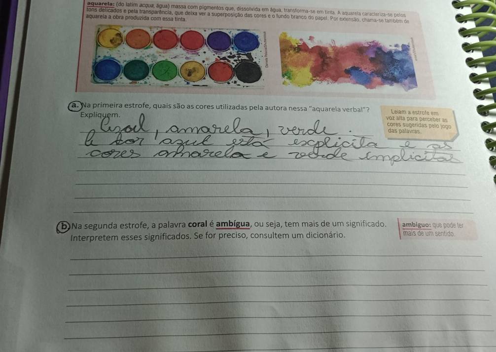 aguarela: (do latim acqua, água) massa com pigmentos que, dissolvida em água, transforma-se em tinta. A aquarela caracteriza-se pelos 
tons delicados e pela transparência, que deixa ver a superposição das cores e o fundo branco do papel. Por extensão, chama-se também de 
aquareia a obra produzida com essa tinta. 
a. Na primeira estrofe, quais são as cores utilizadas pela autora nessa "aquarela verbal ? Leiam a estrofe em 
Expliquem. 
voz alta para perceber as 
cores sugeridas pelo jogo 
_das palavras. 
_ 
_ 
_ 
_ 
_ 
_ 
_ 
_ 
_ 
_ 
b)Na segunda estrofe, a palavra coral é ambígua, ou seja, tem mais de um significado. ambíguo: que pode ter 
Interpretem esses significados. Se for preciso, consultem um dicionário. mais de um sentido. 
_ 
_ 
_ 
_ 
_ 
_ 
_