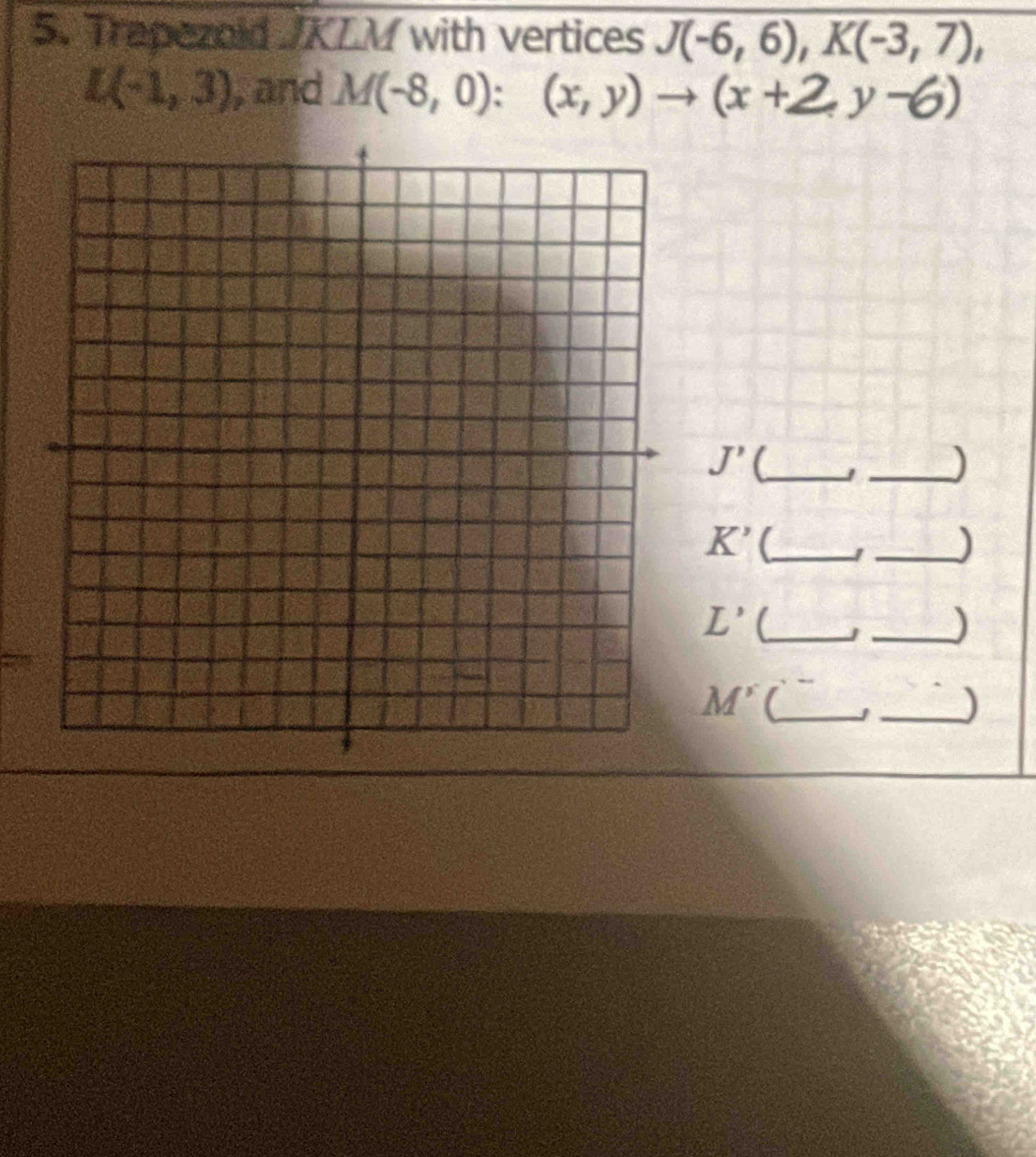 Trapezold /KLM with vertices J(-6,6), K(-3,7),
L(-1,3) , and M(-8,0):(x,y)to (x+2,y-6)
J' _ 
_)
K' (_ 
_)
L'
J _)
M'
_)