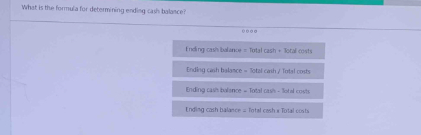 What is the formula for determining ending cash balance?

Ending cash balance = Total cash + Total costs
Ending cash balance = Total cash / Total costs
Ending cash balance = Total cash - Total costs
Ending cash balance = Total cash x Total costs