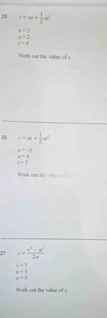 25 s=ut+ 1/2 at^2
u=3
a=2
t=4
Work out the value of s. 
26 s=ut+ 1/2 at^2
u=-5
a=4
t=3
Work out the valce of 
27 s= (v^2-u^2)/2a 
v=7
u=5
a=3
Work out the value of s.