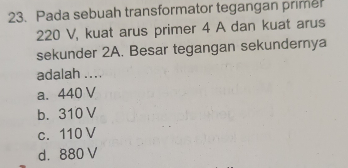 Pada sebuah transformator tegangan primer
220 V, kuat arus primer 4 A dan kuat arus
sekunder 2A. Besar tegangan sekundernya
adalah ....
a. 440 V
b. 310 V
c. 110 V
d. 880 V