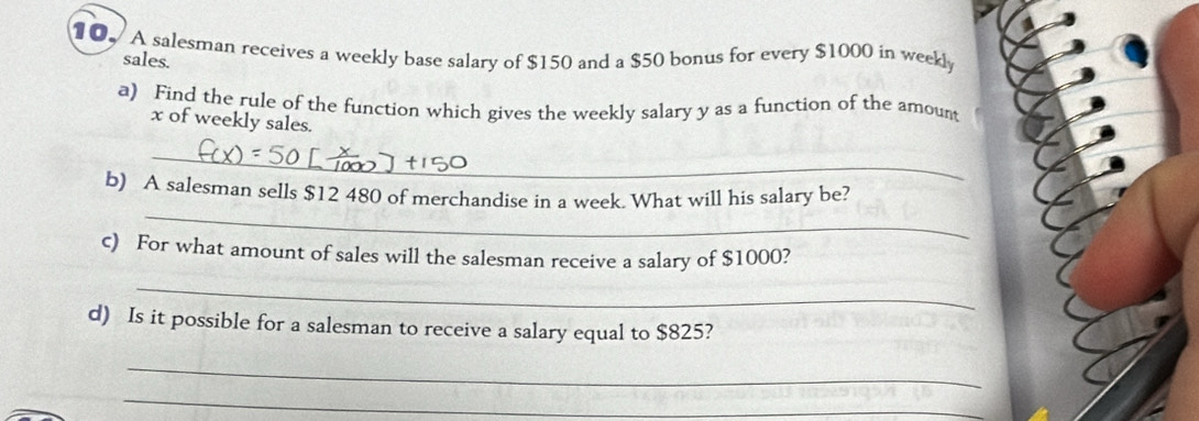 A salesman receives a weekly base salary of $150 and a $50 bonus for every $1000 in weekl
sales. 
a) Find the rule of the function which gives the weekly salary y as a function of the amount
x of weekly sales. 
_ 
_ 
b) A salesman sells $12 480 of merchandise in a week. What will his salary be? 
c) For what amount of sales will the salesman receive a salary of $1000? 
_ 
d) Is it possible for a salesman to receive a salary equal to $825? 
_ 
_ 
_