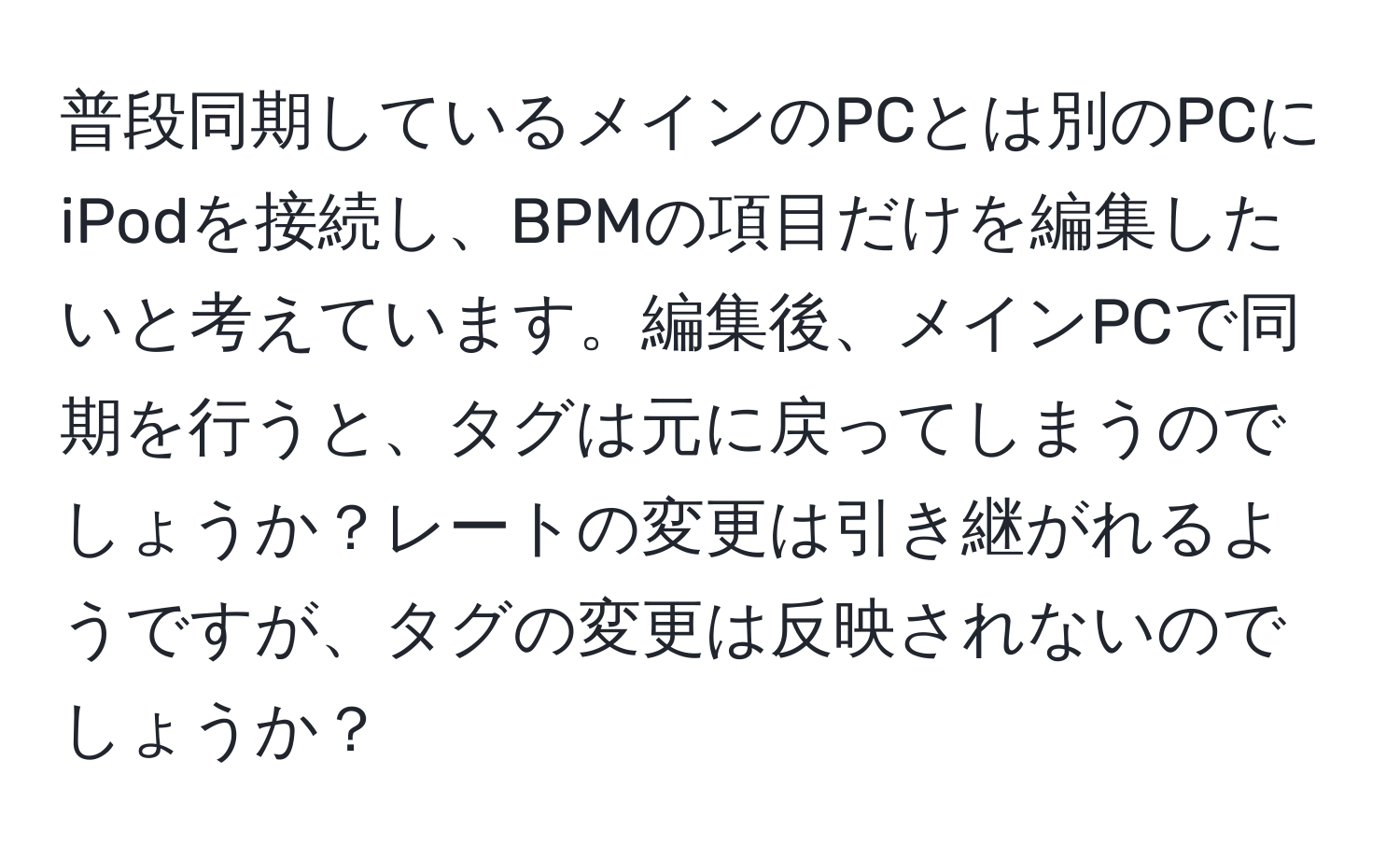 普段同期しているメインのPCとは別のPCにiPodを接続し、BPMの項目だけを編集したいと考えています。編集後、メインPCで同期を行うと、タグは元に戻ってしまうのでしょうか？レートの変更は引き継がれるようですが、タグの変更は反映されないのでしょうか？