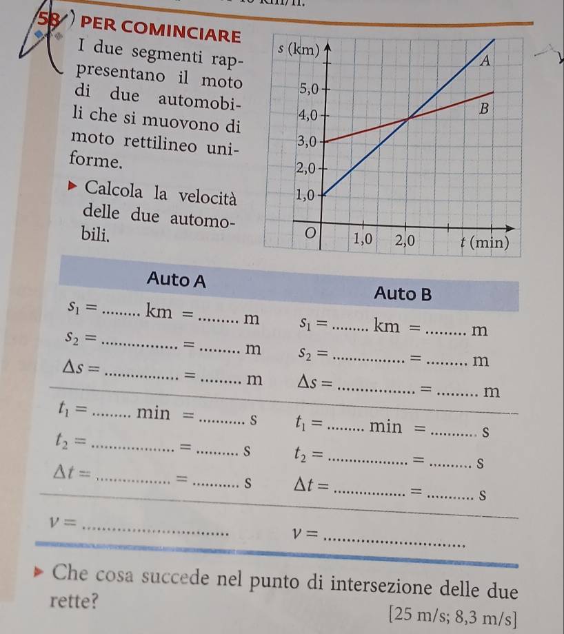 PER COMINCIARE 
I due segmenti rap- 
presentano il moto 
di due automobi- 
li che si muovono di 
moto rettilineo uni- 
forme. 
Calcola la velocità 
delle due automo- 
bili. 
Auto A 
Auto B
s_1= _ km= _m s_1= _ km= _m 
_ s_2=
= _m s_2= _ 
_
△ s=
= _m 
= _m △ s= _= _m
t_1= _ min= _s t_1= _ min= _s 
_ t_2=
= _s t_2= _ 
= _s
△ t= _ 
_ 
= _s △ t= _= _s
V= _ 
_ v=
Che cosa succede nel punto di intersezione delle due 
rette? ; 8,3 m/s]
25m/s